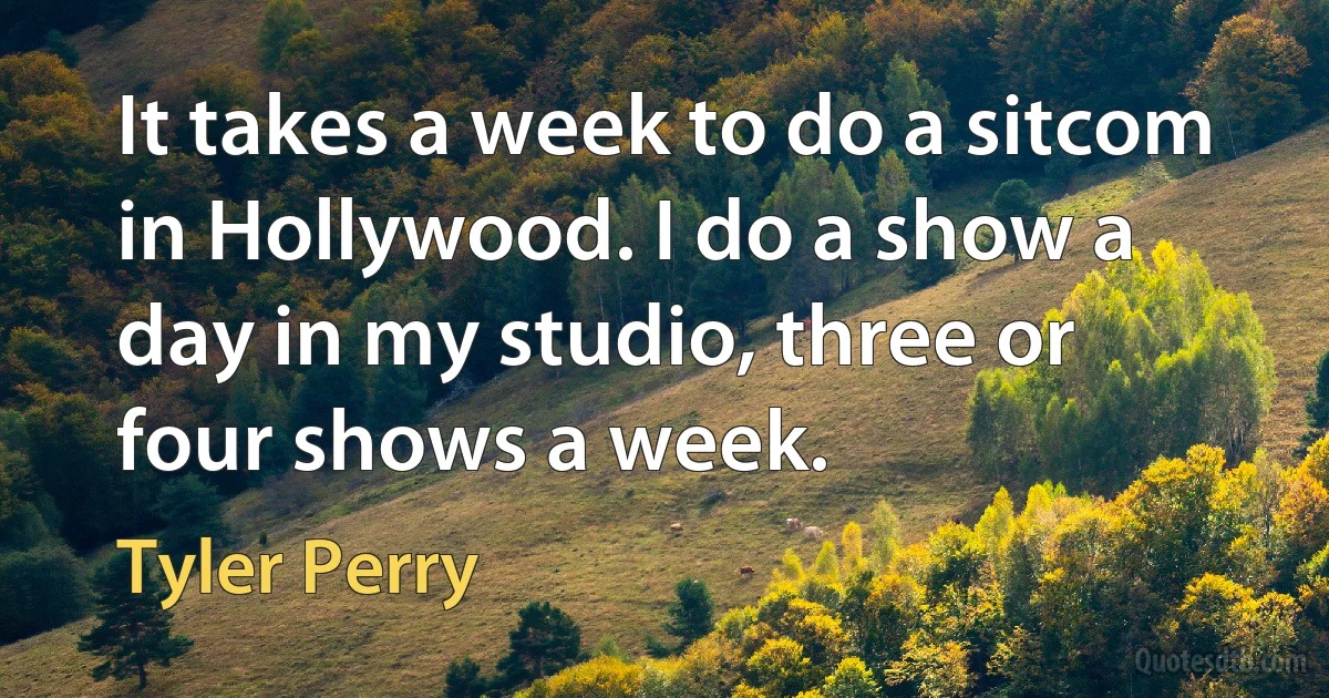 It takes a week to do a sitcom in Hollywood. I do a show a day in my studio, three or four shows a week. (Tyler Perry)