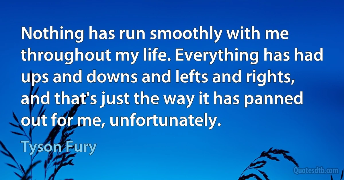 Nothing has run smoothly with me throughout my life. Everything has had ups and downs and lefts and rights, and that's just the way it has panned out for me, unfortunately. (Tyson Fury)