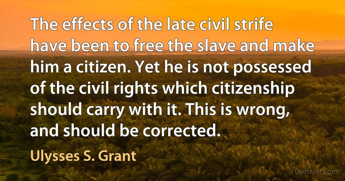 The effects of the late civil strife have been to free the slave and make him a citizen. Yet he is not possessed of the civil rights which citizenship should carry with it. This is wrong, and should be corrected. (Ulysses S. Grant)