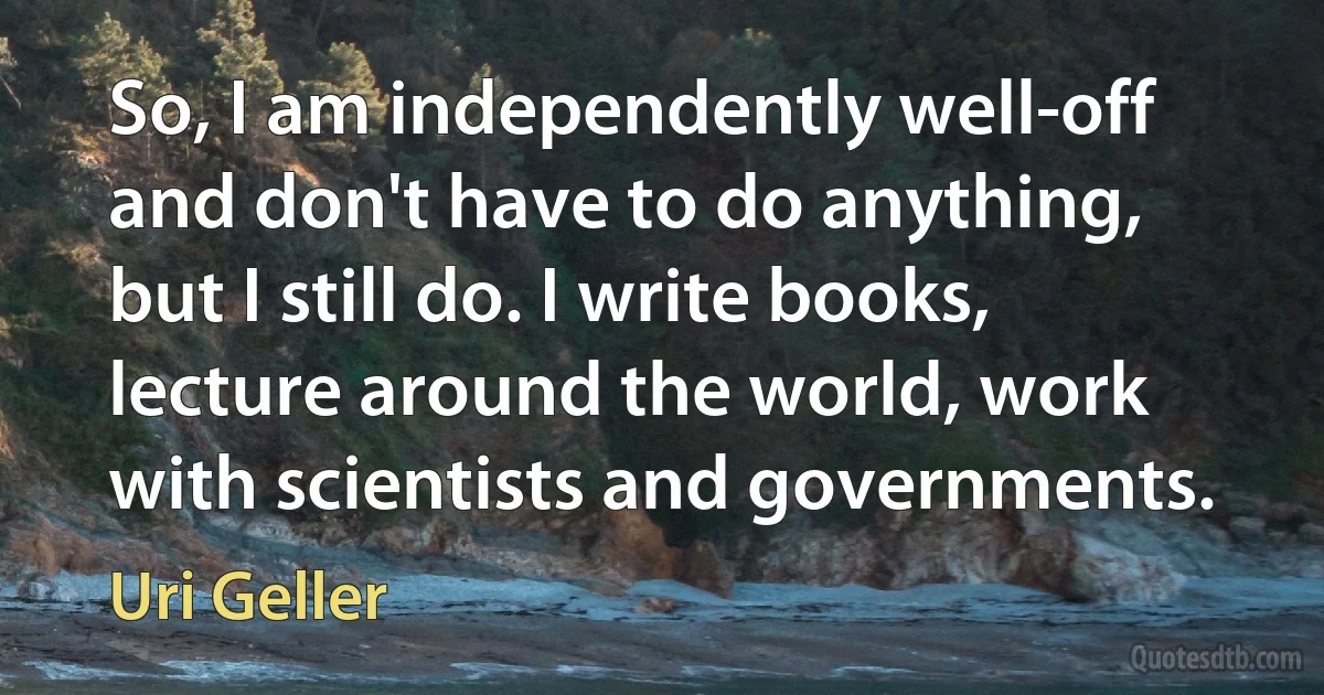 So, I am independently well-off and don't have to do anything, but I still do. I write books, lecture around the world, work with scientists and governments. (Uri Geller)