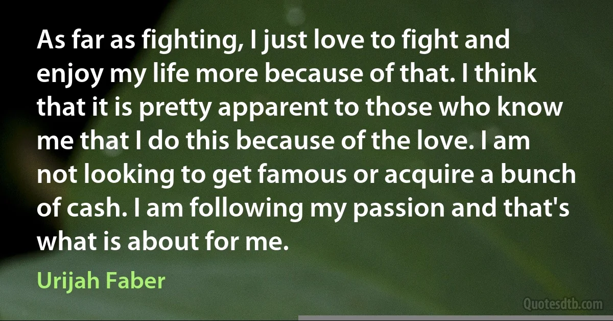 As far as fighting, I just love to fight and enjoy my life more because of that. I think that it is pretty apparent to those who know me that I do this because of the love. I am not looking to get famous or acquire a bunch of cash. I am following my passion and that's what is about for me. (Urijah Faber)