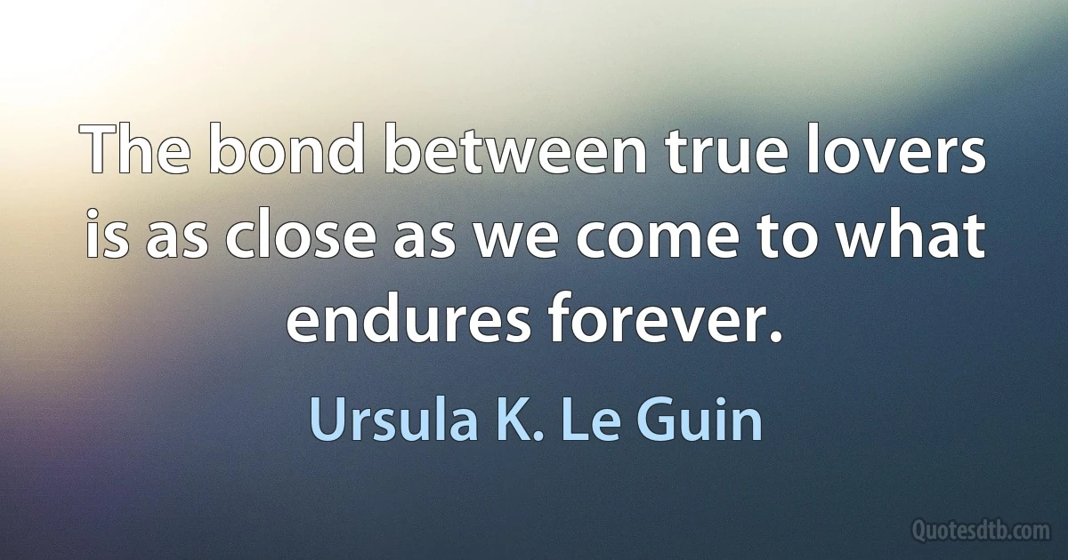 The bond between true lovers is as close as we come to what endures forever. (Ursula K. Le Guin)