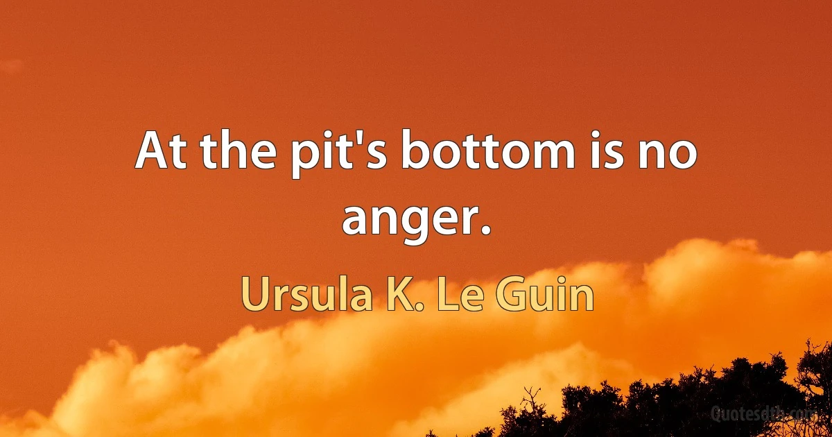 At the pit's bottom is no anger. (Ursula K. Le Guin)