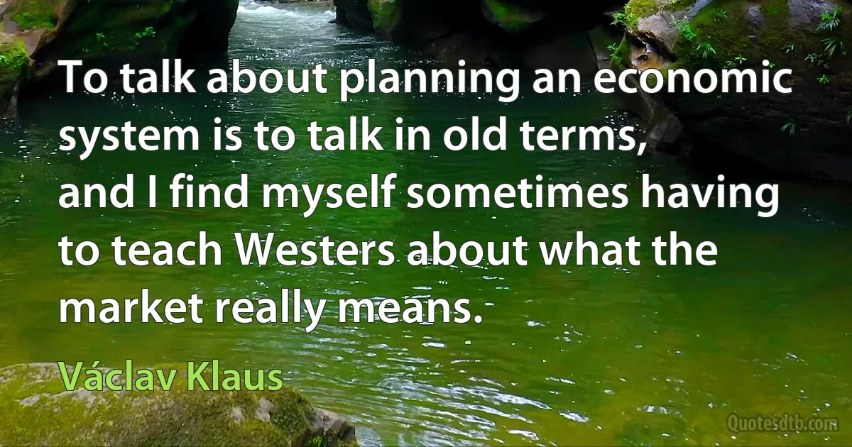 To talk about planning an economic system is to talk in old terms, and I find myself sometimes having to teach Westers about what the market really means. (Václav Klaus)