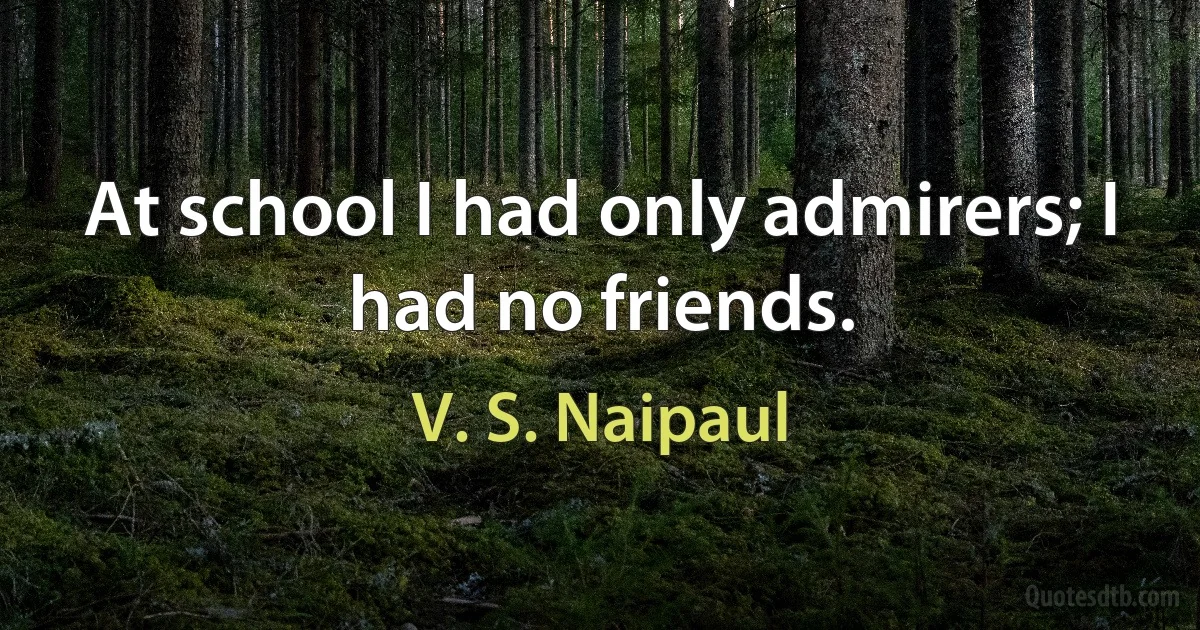 At school I had only admirers; I had no friends. (V. S. Naipaul)