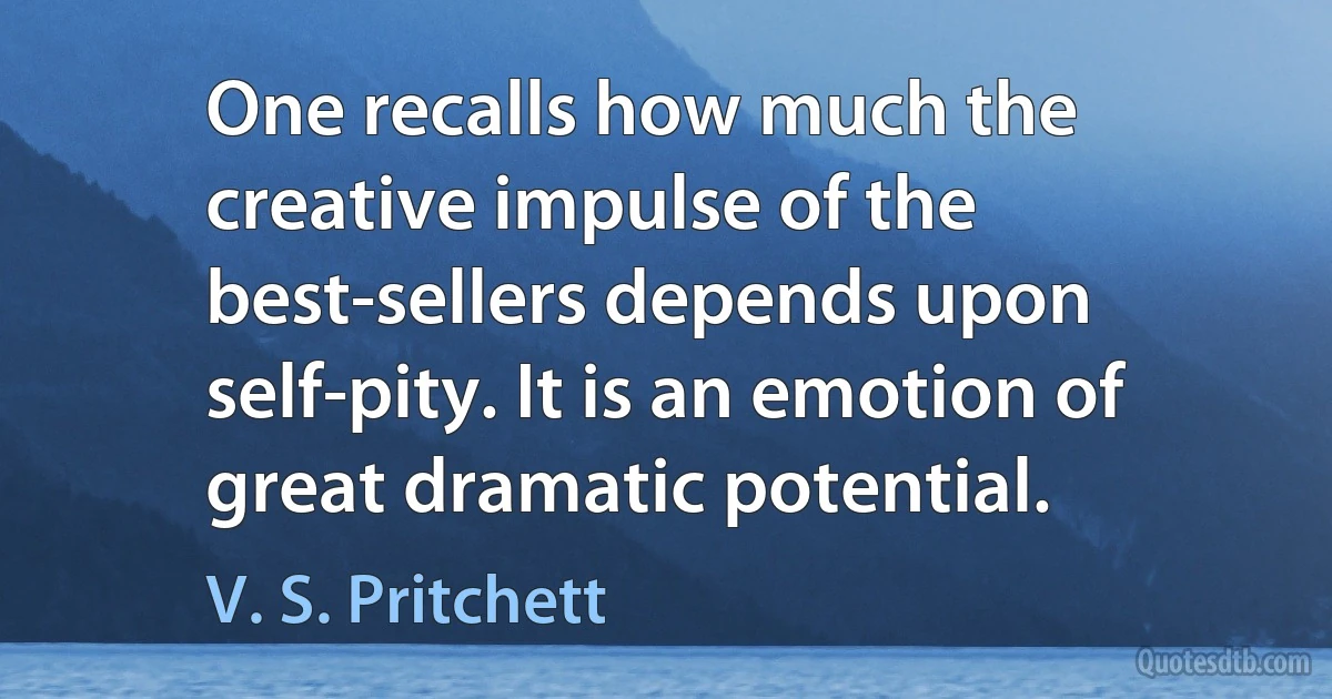 One recalls how much the creative impulse of the best-sellers depends upon self-pity. It is an emotion of great dramatic potential. (V. S. Pritchett)