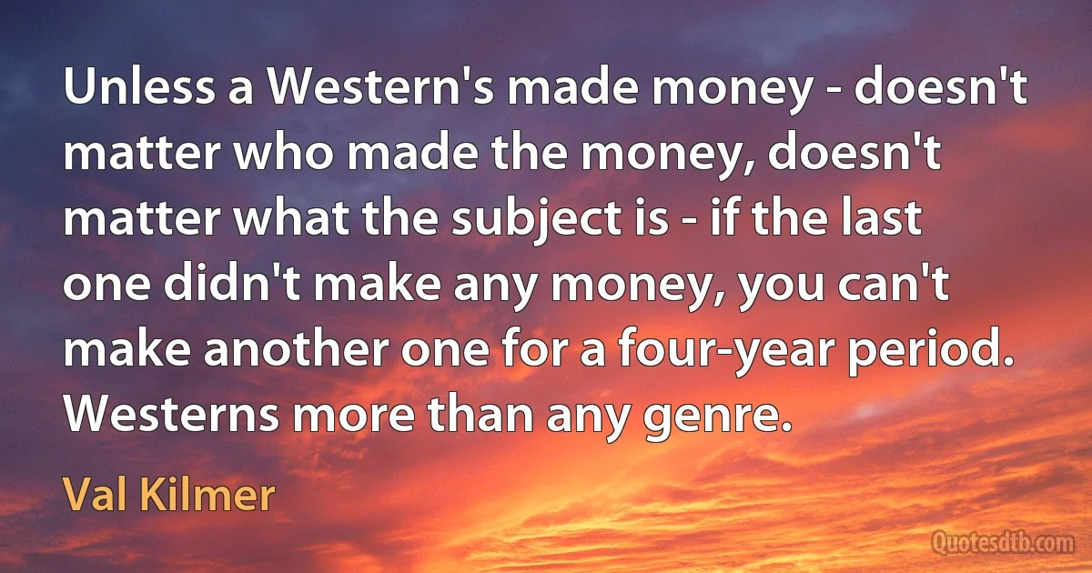 Unless a Western's made money - doesn't matter who made the money, doesn't matter what the subject is - if the last one didn't make any money, you can't make another one for a four-year period. Westerns more than any genre. (Val Kilmer)