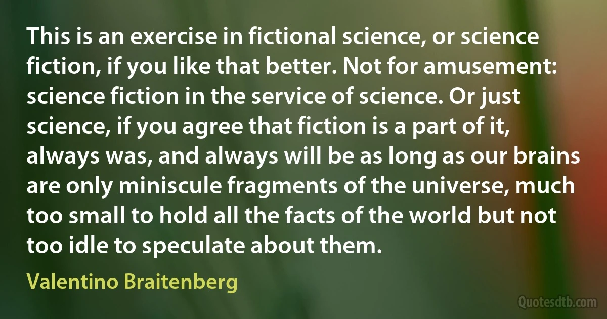 This is an exercise in fictional science, or science fiction, if you like that better. Not for amusement: science fiction in the service of science. Or just science, if you agree that fiction is a part of it, always was, and always will be as long as our brains are only miniscule fragments of the universe, much too small to hold all the facts of the world but not too idle to speculate about them. (Valentino Braitenberg)