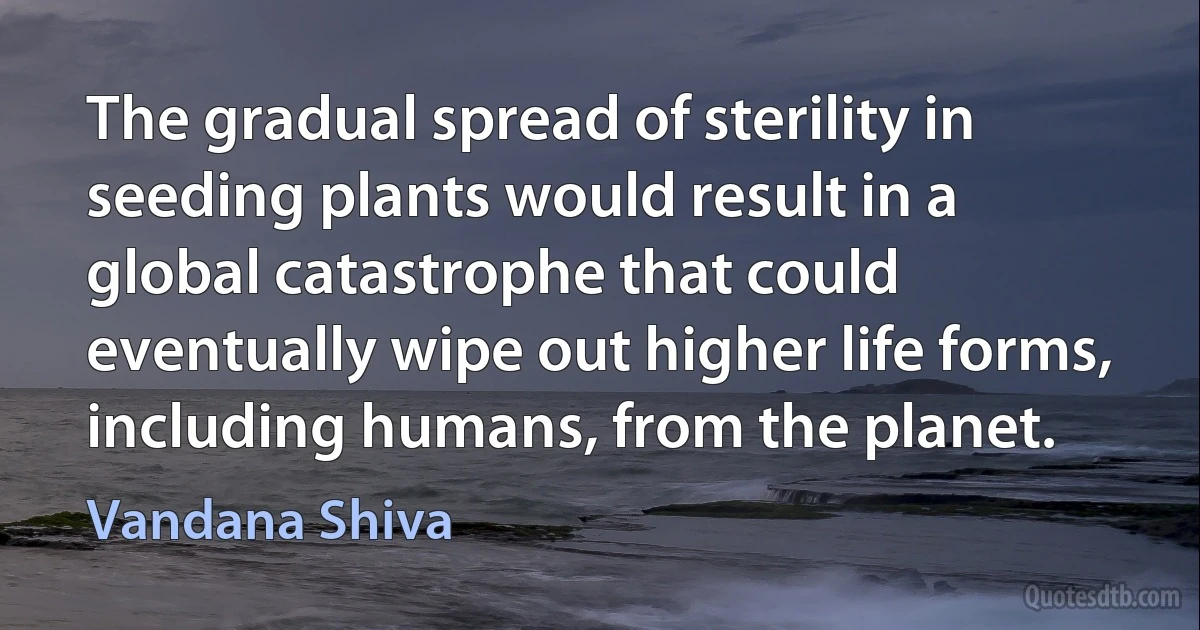 The gradual spread of sterility in seeding plants would result in a global catastrophe that could eventually wipe out higher life forms, including humans, from the planet. (Vandana Shiva)