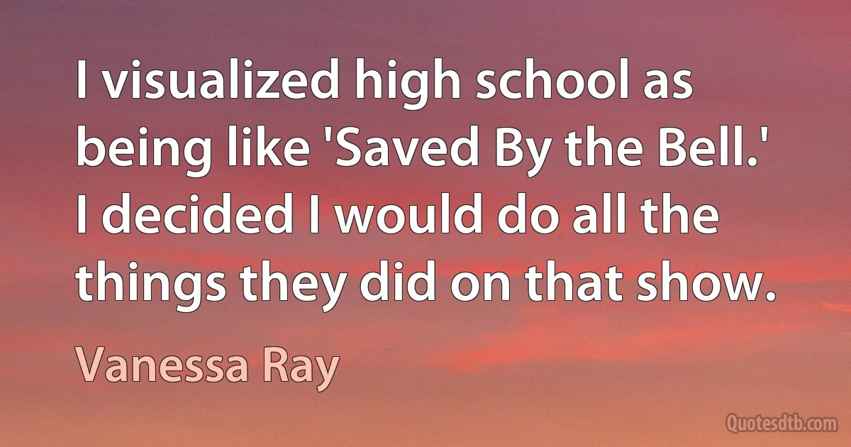 I visualized high school as being like 'Saved By the Bell.' I decided I would do all the things they did on that show. (Vanessa Ray)