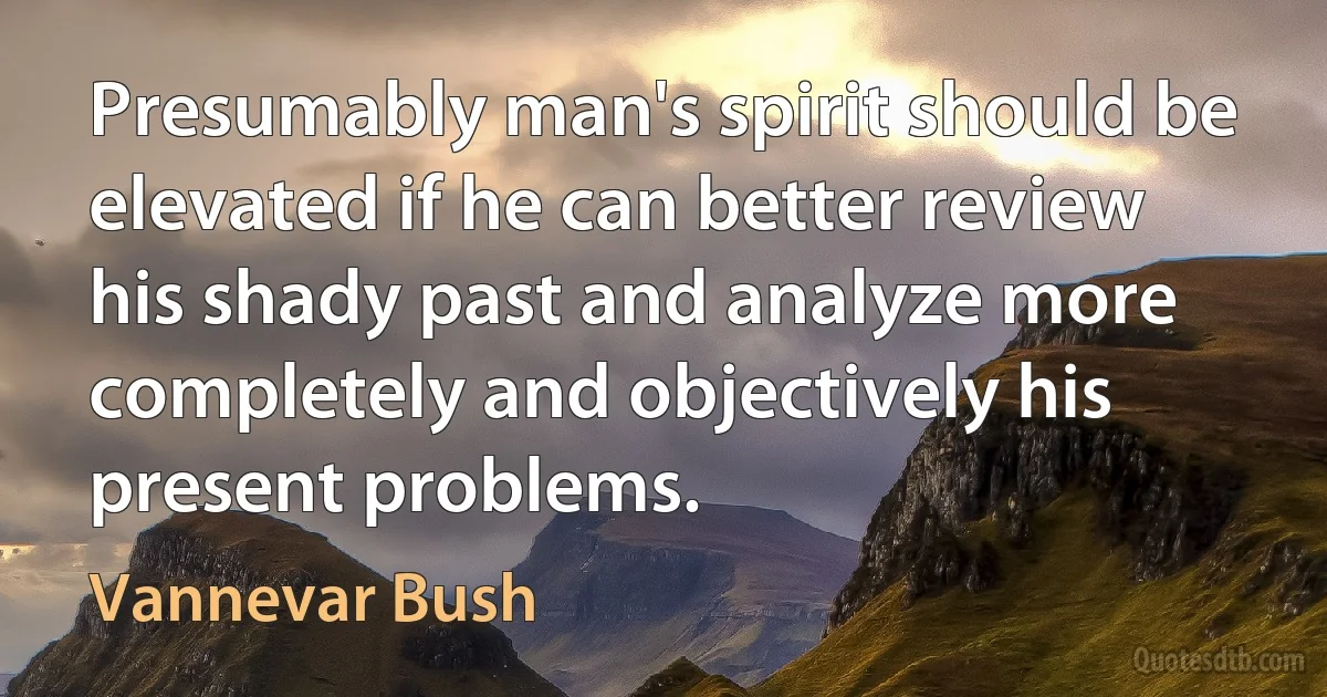 Presumably man's spirit should be elevated if he can better review his shady past and analyze more completely and objectively his present problems. (Vannevar Bush)