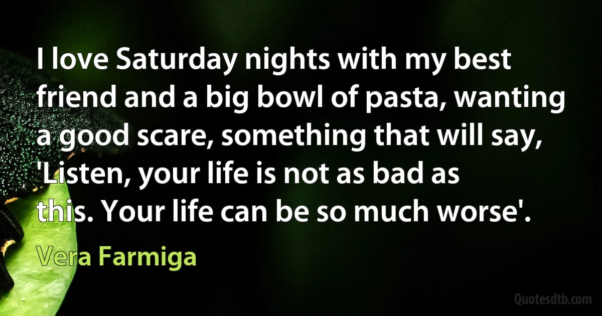 I love Saturday nights with my best friend and a big bowl of pasta, wanting a good scare, something that will say, 'Listen, your life is not as bad as this. Your life can be so much worse'. (Vera Farmiga)