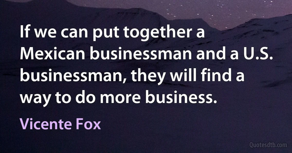 If we can put together a Mexican businessman and a U.S. businessman, they will find a way to do more business. (Vicente Fox)