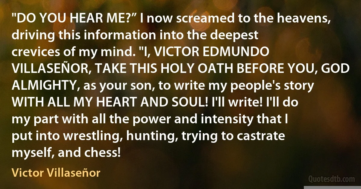 "DO YOU HEAR ME?” I now screamed to the heavens, driving this information into the deepest crevices of my mind. "I, VICTOR EDMUNDO VILLASEÑOR, TAKE THIS HOLY OATH BEFORE YOU, GOD ALMIGHTY, as your son, to write my people's story WITH ALL MY HEART AND SOUL! I'll write! I'll do my part with all the power and intensity that I put into wrestling, hunting, trying to castrate myself, and chess! (Victor Villaseñor)