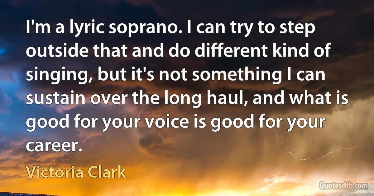 I'm a lyric soprano. I can try to step outside that and do different kind of singing, but it's not something I can sustain over the long haul, and what is good for your voice is good for your career. (Victoria Clark)