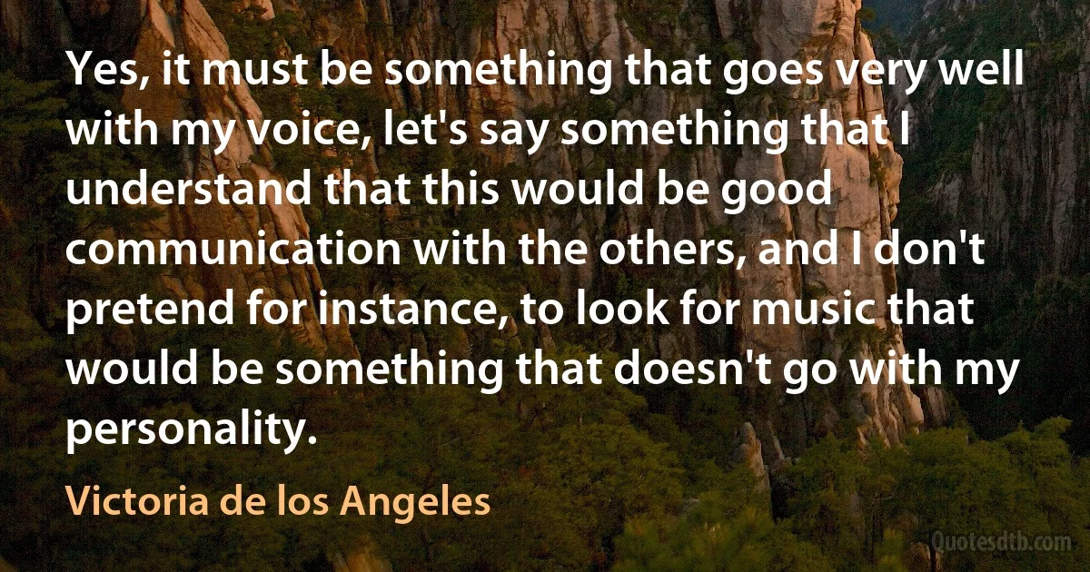 Yes, it must be something that goes very well with my voice, let's say something that I understand that this would be good communication with the others, and I don't pretend for instance, to look for music that would be something that doesn't go with my personality. (Victoria de los Angeles)