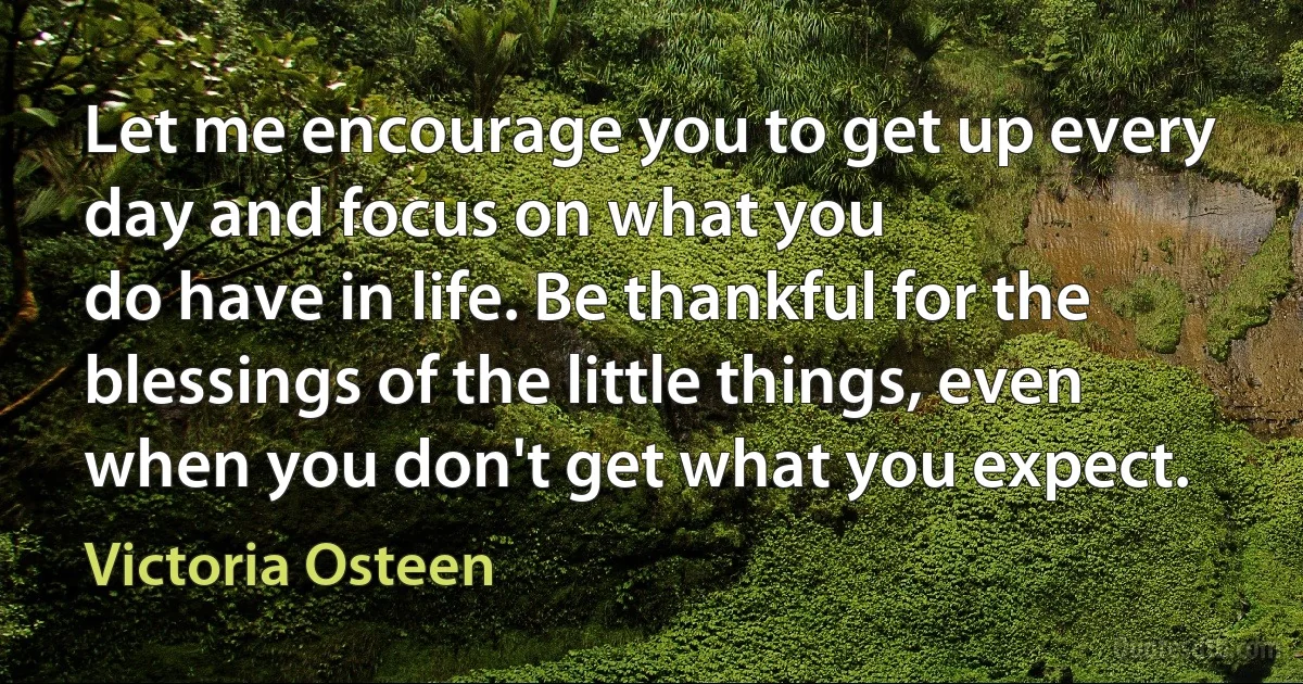 Let me encourage you to get up every day and focus on what you
do have in life. Be thankful for the blessings of the little things, even
when you don't get what you expect. (Victoria Osteen)