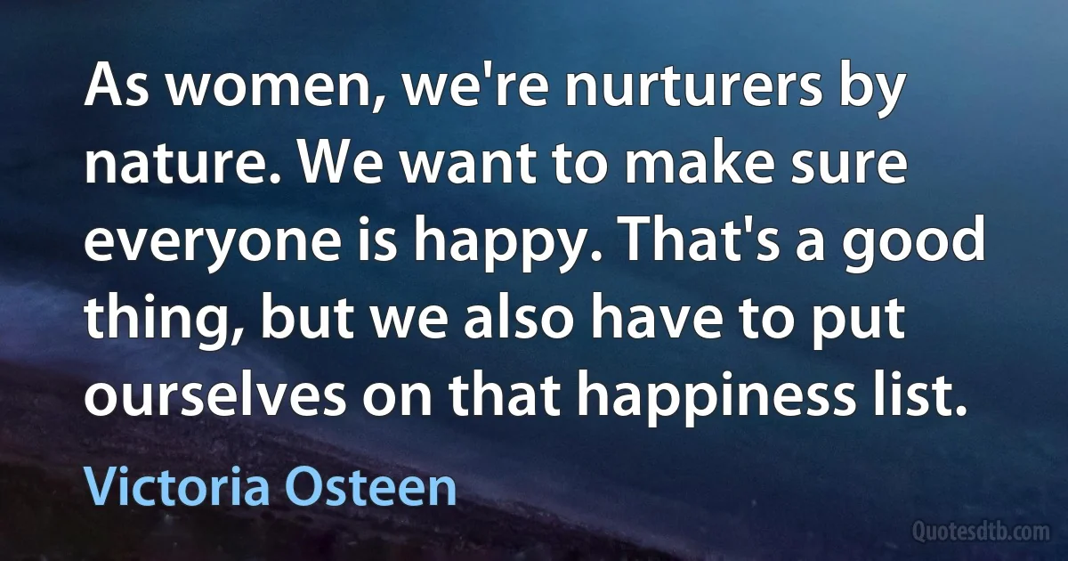 As women, we're nurturers by nature. We want to make sure everyone is happy. That's a good thing, but we also have to put ourselves on that happiness list. (Victoria Osteen)