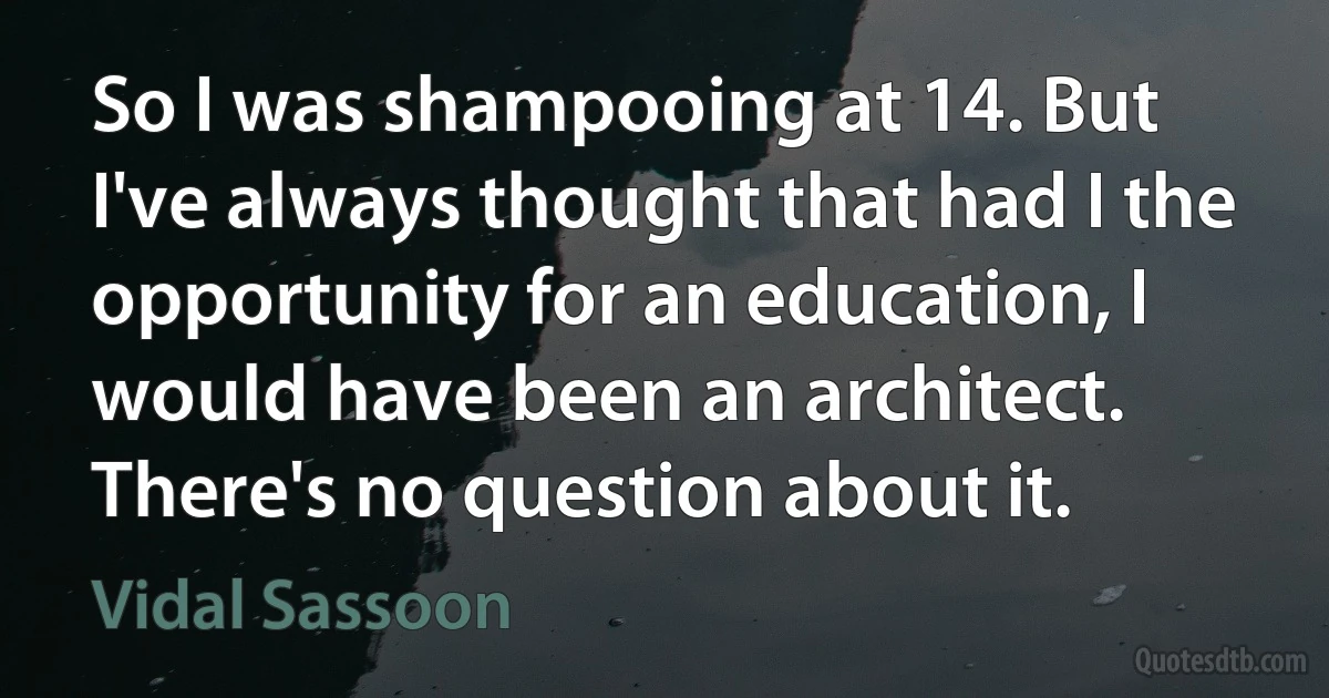 So I was shampooing at 14. But I've always thought that had I the opportunity for an education, I would have been an architect. There's no question about it. (Vidal Sassoon)