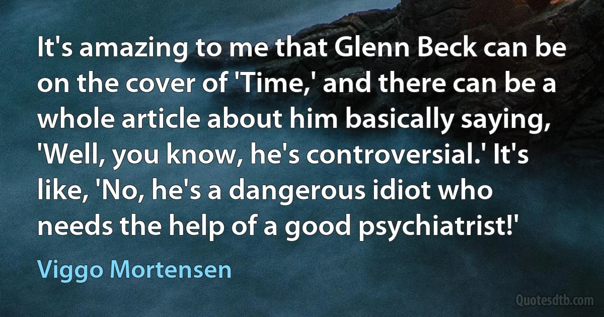 It's amazing to me that Glenn Beck can be on the cover of 'Time,' and there can be a whole article about him basically saying, 'Well, you know, he's controversial.' It's like, 'No, he's a dangerous idiot who needs the help of a good psychiatrist!' (Viggo Mortensen)