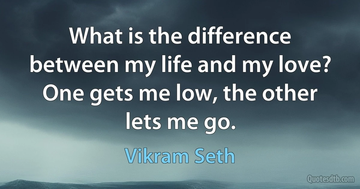 What is the difference between my life and my love? One gets me low, the other lets me go. (Vikram Seth)