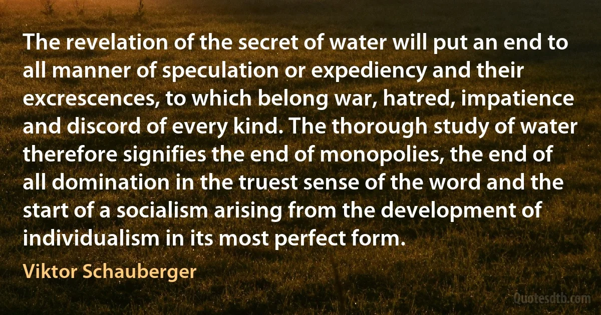 The revelation of the secret of water will put an end to all manner of speculation or expediency and their excrescences, to which belong war, hatred, impatience and discord of every kind. The thorough study of water therefore signifies the end of monopolies, the end of all domination in the truest sense of the word and the start of a socialism arising from the development of individualism in its most perfect form. (Viktor Schauberger)