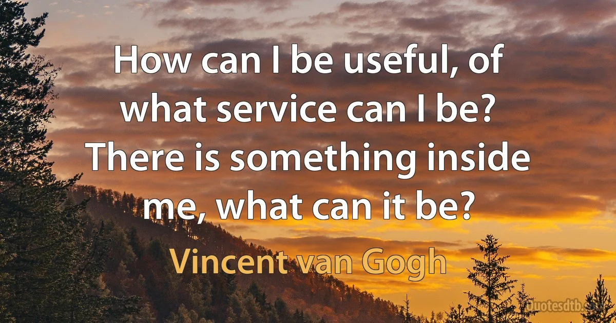 How can I be useful, of what service can I be? There is something inside me, what can it be? (Vincent van Gogh)