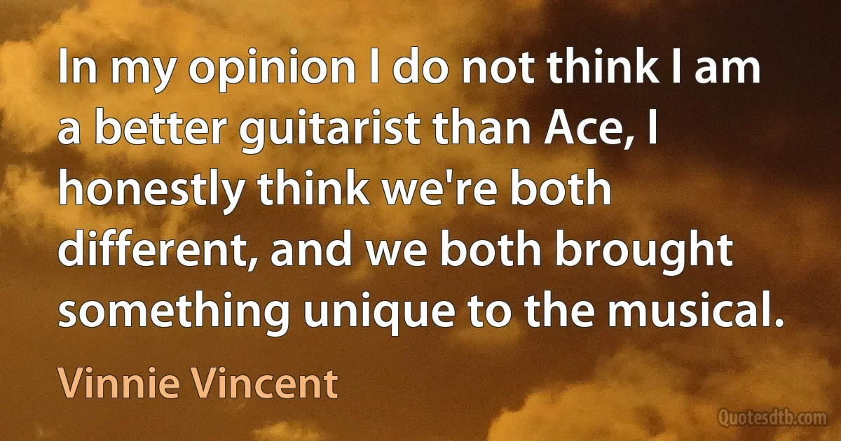 In my opinion I do not think I am a better guitarist than Ace, I honestly think we're both different, and we both brought something unique to the musical. (Vinnie Vincent)