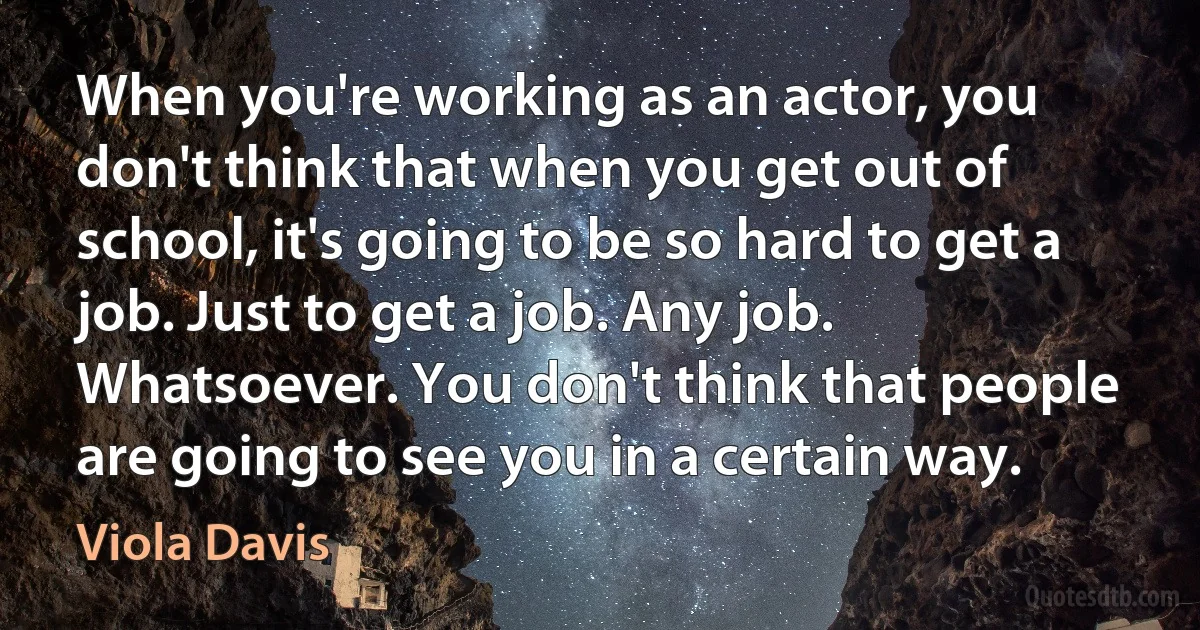 When you're working as an actor, you don't think that when you get out of school, it's going to be so hard to get a job. Just to get a job. Any job. Whatsoever. You don't think that people are going to see you in a certain way. (Viola Davis)