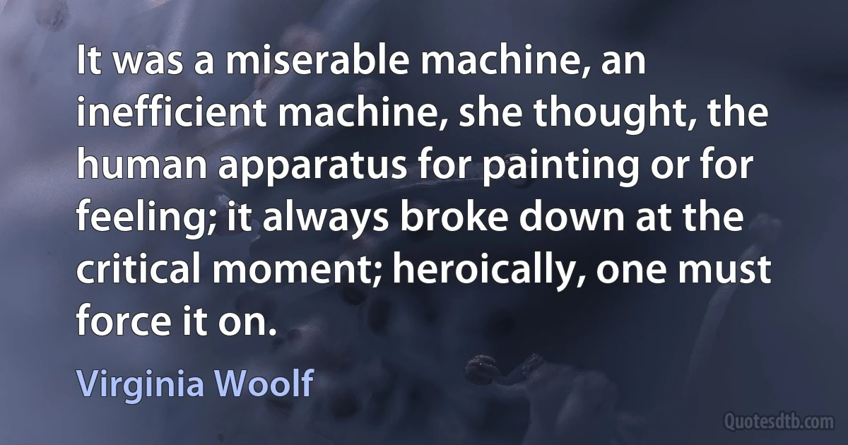 It was a miserable machine, an inefficient machine, she thought, the human apparatus for painting or for feeling; it always broke down at the critical moment; heroically, one must force it on. (Virginia Woolf)