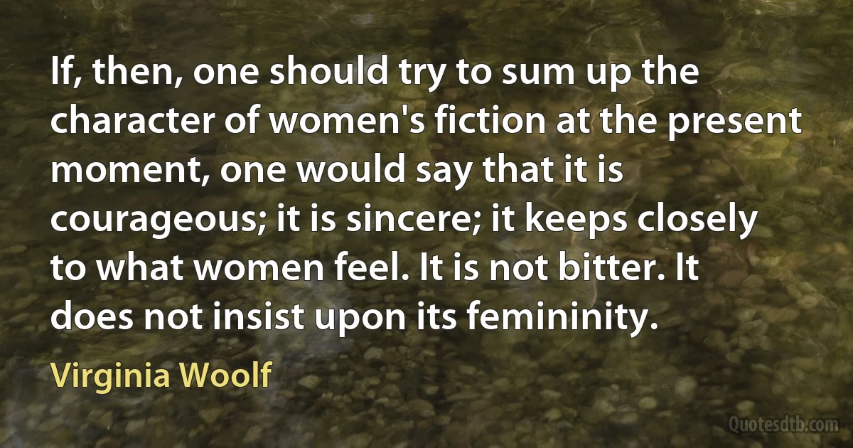 If, then, one should try to sum up the character of women's fiction at the present moment, one would say that it is courageous; it is sincere; it keeps closely to what women feel. It is not bitter. It does not insist upon its femininity. (Virginia Woolf)