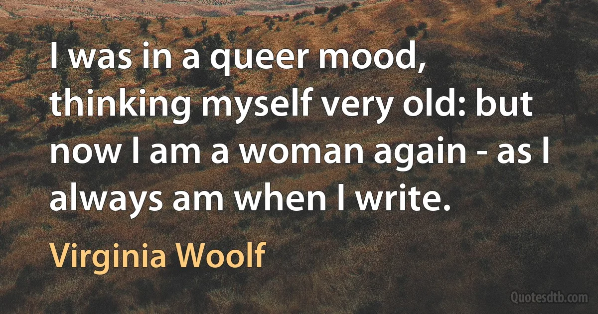 I was in a queer mood, thinking myself very old: but now I am a woman again - as I always am when I write. (Virginia Woolf)