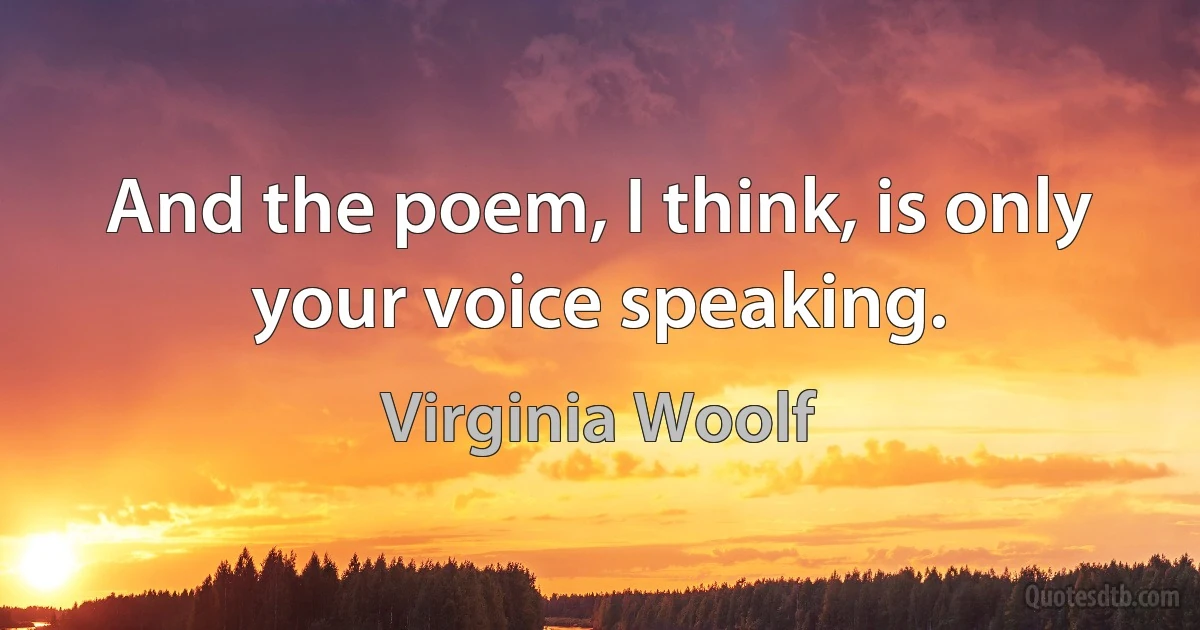 And the poem, I think, is only your voice speaking. (Virginia Woolf)