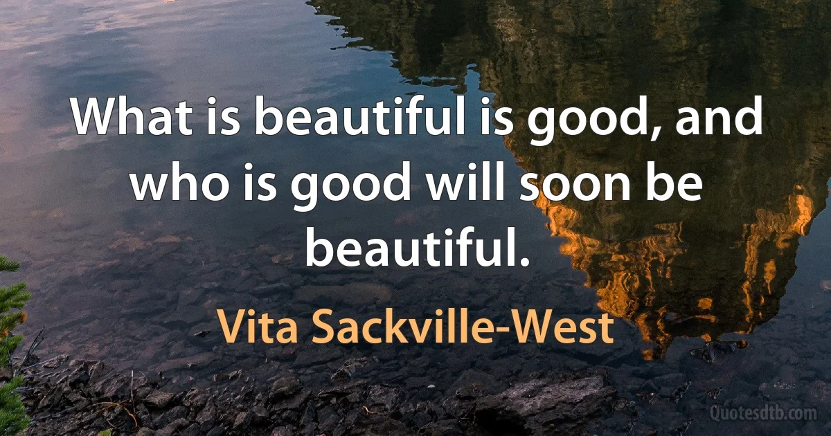 What is beautiful is good, and who is good will soon be beautiful. (Vita Sackville-West)