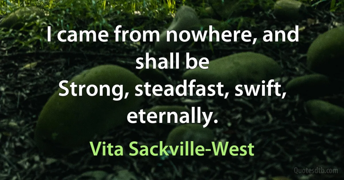 I came from nowhere, and shall be
Strong, steadfast, swift, eternally. (Vita Sackville-West)