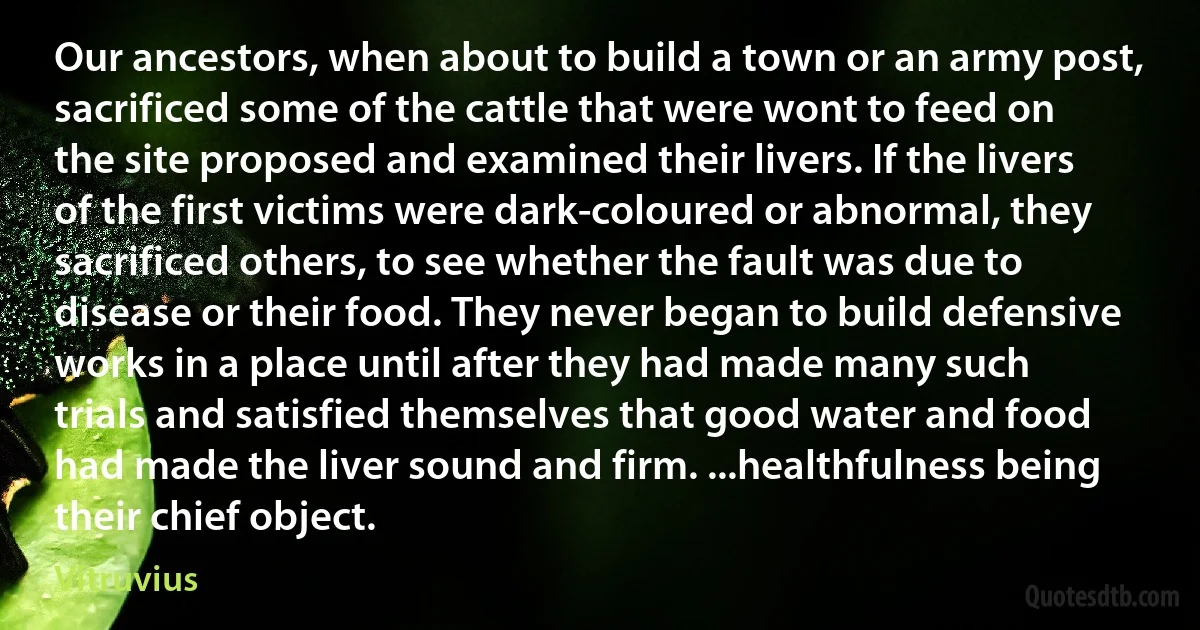 Our ancestors, when about to build a town or an army post, sacrificed some of the cattle that were wont to feed on the site proposed and examined their livers. If the livers of the first victims were dark-coloured or abnormal, they sacrificed others, to see whether the fault was due to disease or their food. They never began to build defensive works in a place until after they had made many such trials and satisfied themselves that good water and food had made the liver sound and firm. ...healthfulness being their chief object. (Vitruvius)