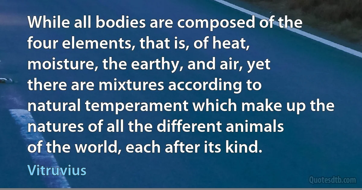 While all bodies are composed of the four elements, that is, of heat, moisture, the earthy, and air, yet there are mixtures according to natural temperament which make up the natures of all the different animals of the world, each after its kind. (Vitruvius)