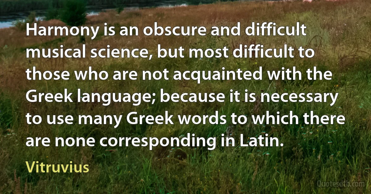 Harmony is an obscure and difficult musical science, but most difficult to those who are not acquainted with the Greek language; because it is necessary to use many Greek words to which there are none corresponding in Latin. (Vitruvius)