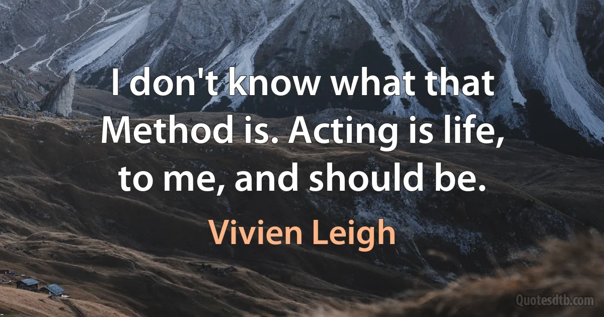 I don't know what that Method is. Acting is life, to me, and should be. (Vivien Leigh)