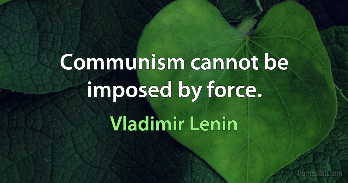 Communism cannot be imposed by force. (Vladimir Lenin)