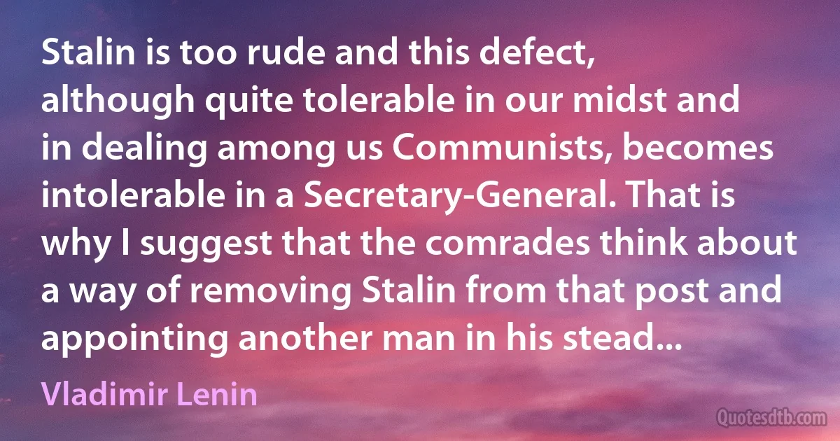 Stalin is too rude and this defect, although quite tolerable in our midst and in dealing among us Communists, becomes intolerable in a Secretary-General. That is why I suggest that the comrades think about a way of removing Stalin from that post and appointing another man in his stead... (Vladimir Lenin)