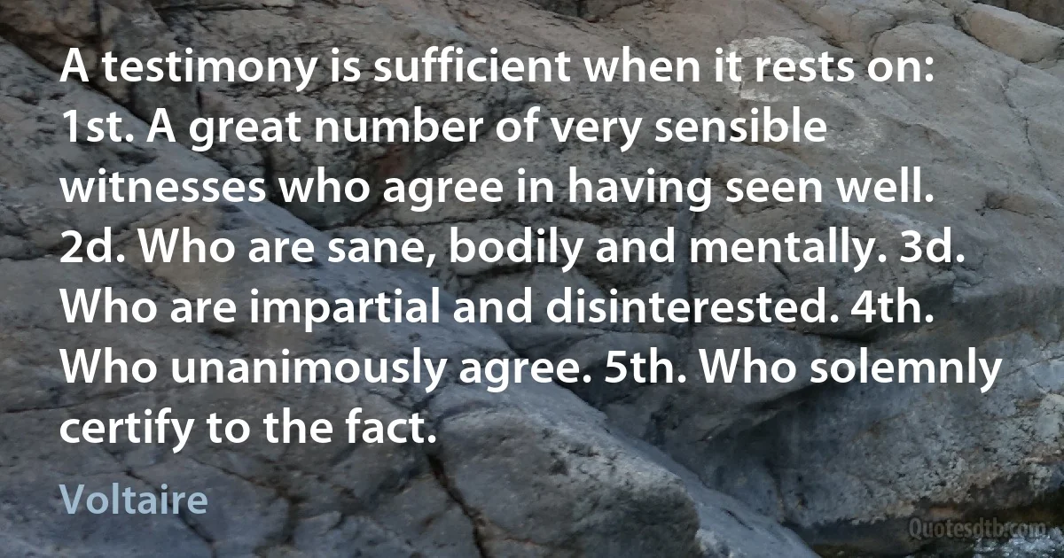 A testimony is sufficient when it rests on: 1st. A great number of very sensible witnesses who agree in having seen well. 2d. Who are sane, bodily and mentally. 3d. Who are impartial and disinterested. 4th. Who unanimously agree. 5th. Who solemnly certify to the fact. (Voltaire)