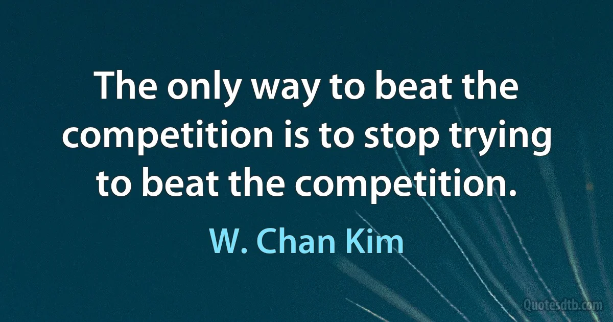 The only way to beat the competition is to stop trying to beat the competition. (W. Chan Kim)