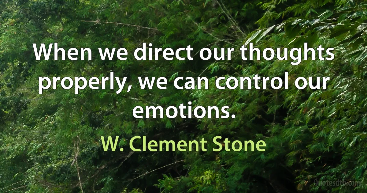 When we direct our thoughts properly, we can control our emotions. (W. Clement Stone)