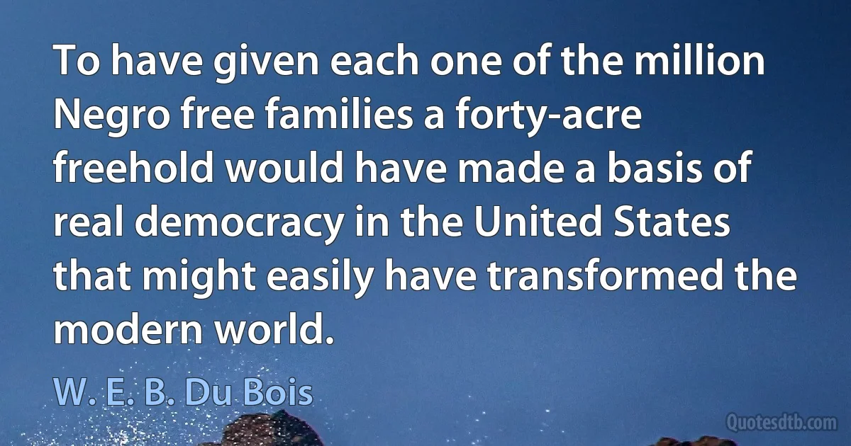 To have given each one of the million Negro free families a forty-acre freehold would have made a basis of real democracy in the United States that might easily have transformed the modern world. (W. E. B. Du Bois)