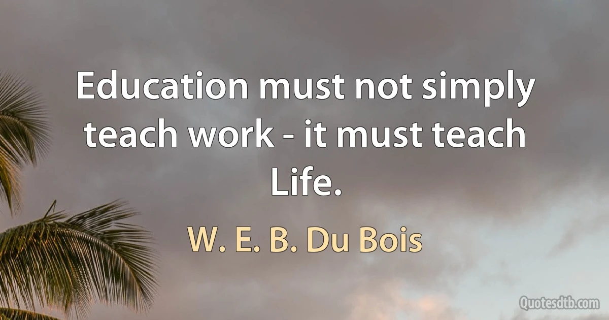 Education must not simply teach work - it must teach Life. (W. E. B. Du Bois)