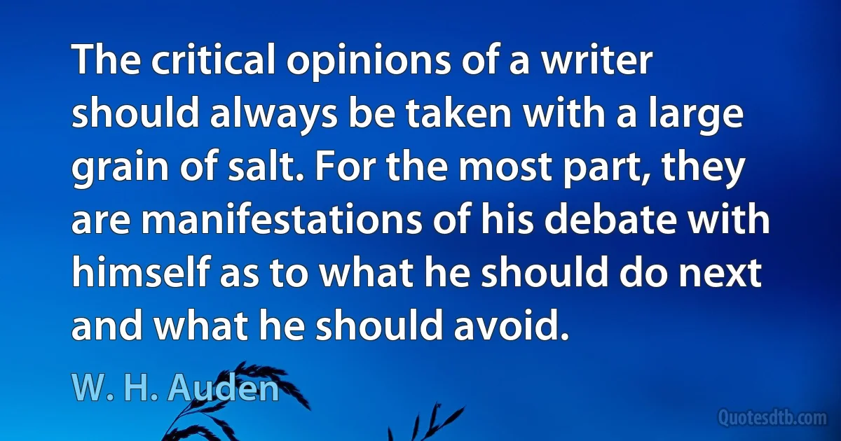 The critical opinions of a writer should always be taken with a large grain of salt. For the most part, they are manifestations of his debate with himself as to what he should do next and what he should avoid. (W. H. Auden)