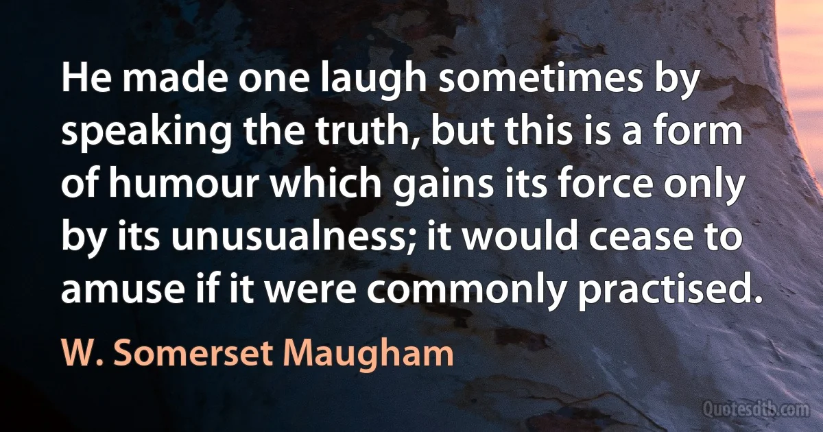 He made one laugh sometimes by speaking the truth, but this is a form of humour which gains its force only by its unusualness; it would cease to amuse if it were commonly practised. (W. Somerset Maugham)