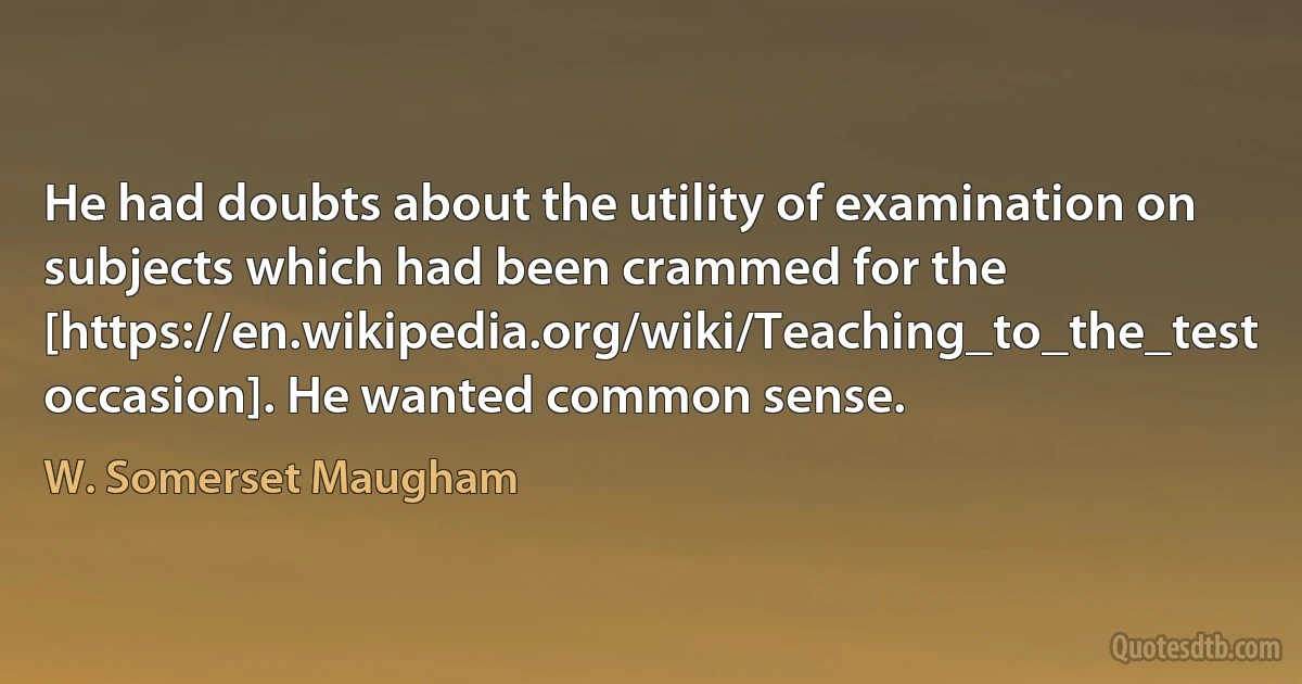 He had doubts about the utility of examination on subjects which had been crammed for the [https://en.wikipedia.org/wiki/Teaching_to_the_test occasion]. He wanted common sense. (W. Somerset Maugham)