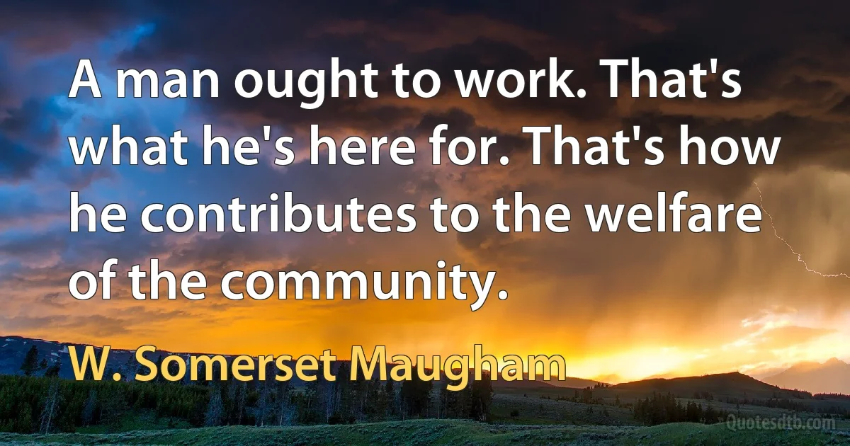 A man ought to work. That's what he's here for. That's how he contributes to the welfare of the community. (W. Somerset Maugham)